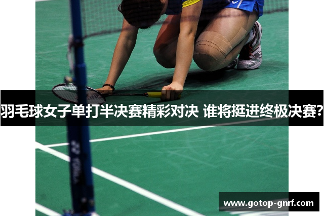 羽毛球女子单打半决赛精彩对决 谁将挺进终极决赛？
