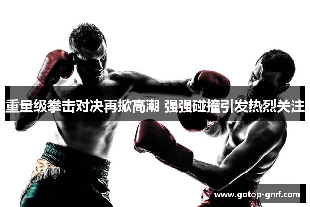 重量级拳击对决再掀高潮 强强碰撞引发热烈关注
