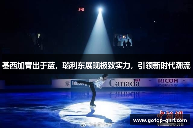 基西加青出于蓝，瑙利东展现极致实力，引领新时代潮流