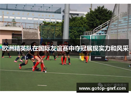 欧洲精英队在国际友谊赛中夺冠展现实力和风采